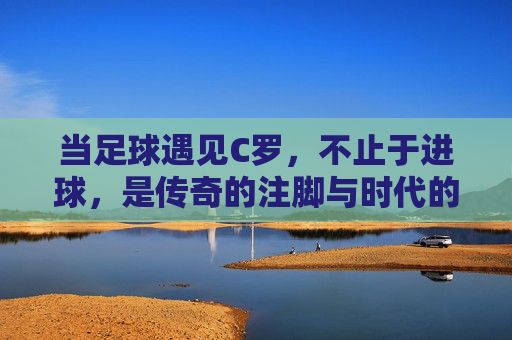 当足球遇见C罗,不止于进球,是传奇的注脚与时代的精神图腾