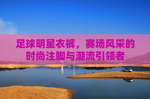 足球明星衣裤,赛场风采的时尚注脚与潮流引领者