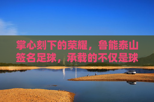 掌心刻下的荣耀,鲁能泰山签名足球,承载的不仅是球,更是青春与信仰的印记
