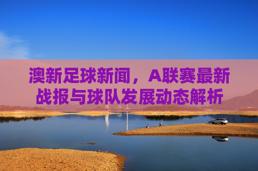 澳新足球新闻,A联赛最新战报与球队发展动态解析
