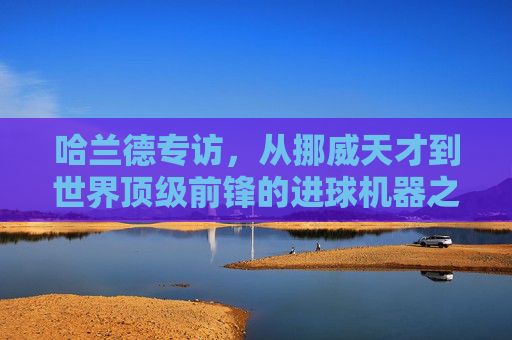 哈兰德专访，从挪威天才到世界顶级前锋的进球机器之路——关于进球、压力与未来的深度对话，哈兰德专访，从挪威天才到世界顶级前锋的进球机器之路——深度解析进球、压力与未来