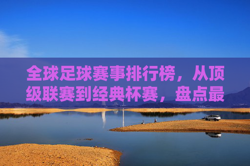 全球足球赛事排行榜,从顶级联赛到经典杯赛,盘点最具影响力的足球盛宴,全球足球赛事排行榜,从顶级联赛到经典杯赛,盘点最具影响力的足球盛宴