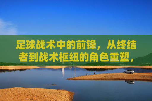 足球战术中的前锋，从终结者到战术枢纽的角色重塑，足球战术中的前锋，从终结者到战术枢纽的角色重塑