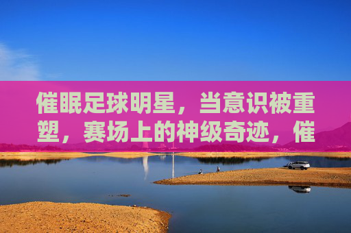 催眠足球明星,当意识被重塑,赛场上的神级奇迹,催眠足球明星,意识重塑的赛场神级奇迹