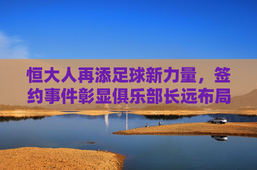 恒大人再添足球新力量，签约事件彰显俱乐部长远布局，助力竞技与青训双轮驱动