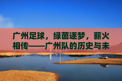 广州足球,绿茵逐梦,薪火相传——广州队的历史与未来