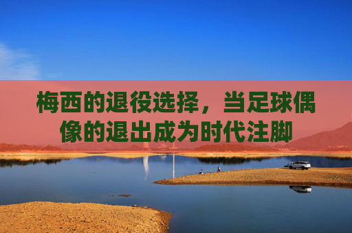 梅西的退役选择，当足球偶像的退出成为时代注脚