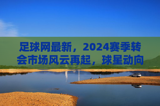 足球网最新,2024赛季转会市场风云再起,球星动向与赛事前瞻深度解析