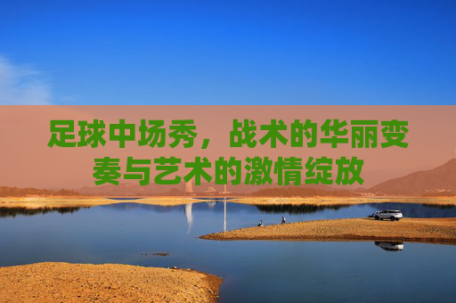足球中场秀，战术的华丽变奏与艺术的激情绽放