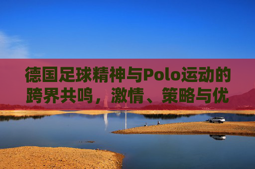 德国足球精神与Polo运动的跨界共鸣,激情、策略与优雅的完美融合