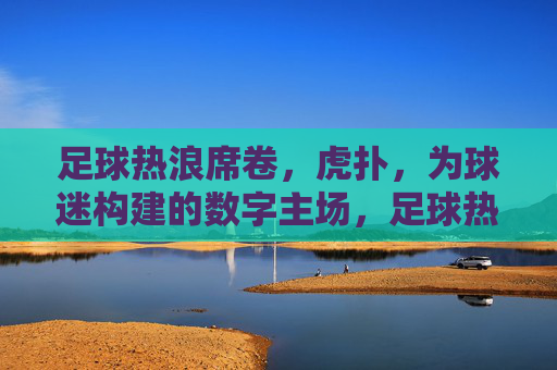 足球热浪席卷,虎扑,为球迷构建的数字主场,足球热浪席卷,虎扑为球迷构建的数字主场