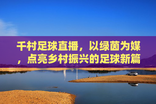 千村足球直播，以绿茵为媒，点亮乡村振兴的足球新篇章