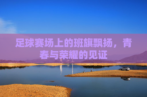 足球赛场上的班旗飘扬,青春与荣耀的见证