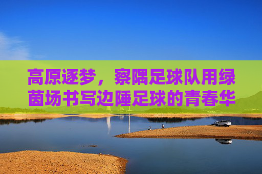 高原逐梦,察隅足球队用绿茵场书写边陲足球的青春华章