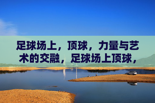足球场上,顶球,力量与艺术的交融,足球场上顶球,力量与艺术的交融