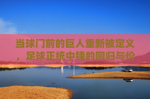 当球门前的巨人重新被定义,足球正统中锋的回归与价值重估