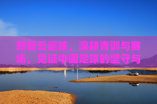 郑智云足球，深耕青训与赛场，见证中国足球的坚守与传承