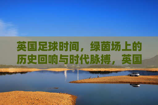 英国足球时间,绿茵场上的历史回响与时代脉搏,英国足球时间,绿茵场上的历史回响与时代脉搏