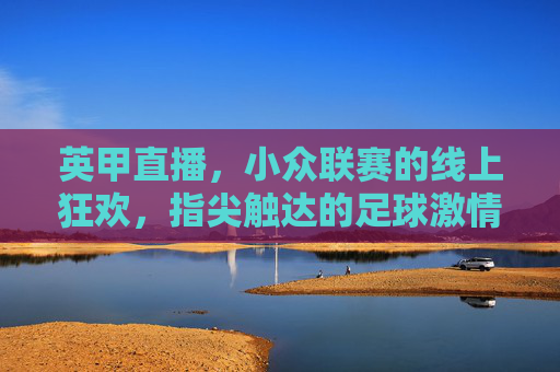 英甲直播,小众联赛的线上狂欢,指尖触达的足球激情,英甲直播,小众联赛的线上狂欢,指尖触达足球激情
