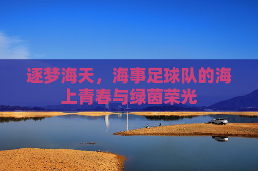 逐梦海天,海事足球队的海上青春与绿茵荣光