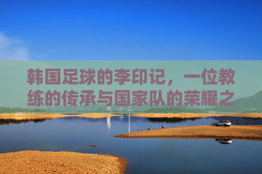 韩国足球的李印记,一位教练的传承与国家队的荣耀之路