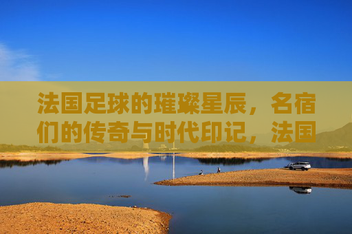 法国足球的璀璨星辰，名宿们的传奇与时代印记，法国足球的璀璨星辰，名宿们的传奇与时代印记