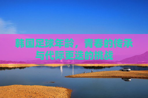 韩国足球年龄，青春的传承与代际更迭的挑战