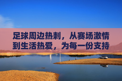 足球周边热刺,从赛场激情到生活热爱,为每一份支持加冕