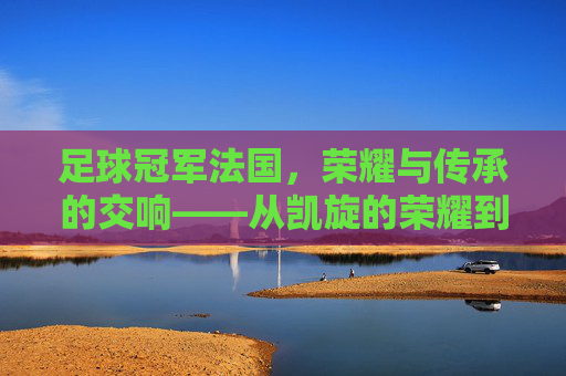 足球冠军法国，荣耀与传承的交响——从凯旋的荣耀到未来的征途，足球冠军法国，荣耀与传承的交响——从凯旋的荣耀到未来的征途