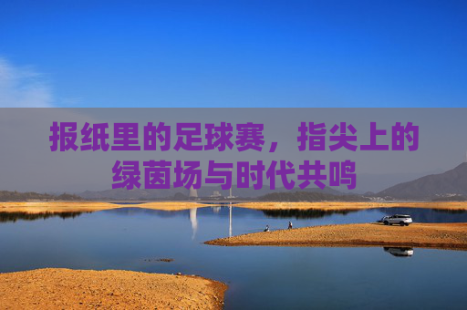 报纸里的足球赛,指尖上的绿茵场与时代共鸣