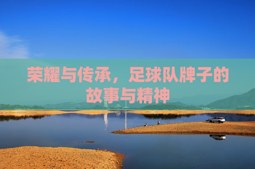 荣耀与传承,足球队牌子的故事与精神