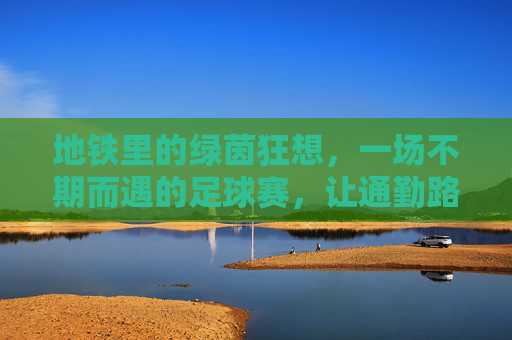 地铁里的绿茵狂想,一场不期而遇的足球赛,让通勤路变成热血赛场