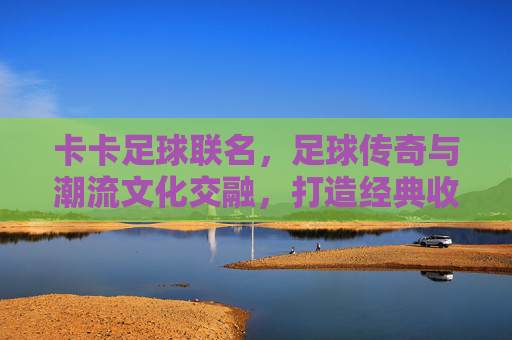 卡卡足球联名,足球传奇与潮流文化交融,打造经典收藏与运动体验的巅峰之作