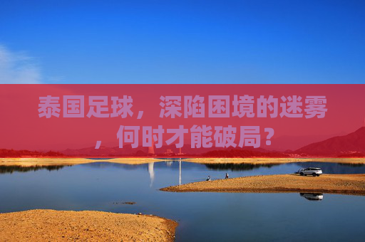 泰国足球,深陷困境的迷雾,何时才能破局?