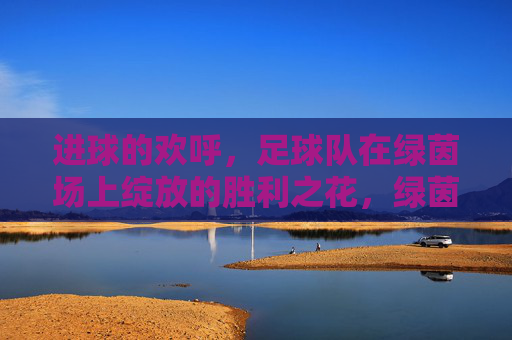 进球的欢呼,足球队在绿茵场上绽放的胜利之花,绿茵场上胜利之花绽放,足球队进球欢呼的荣耀瞬间