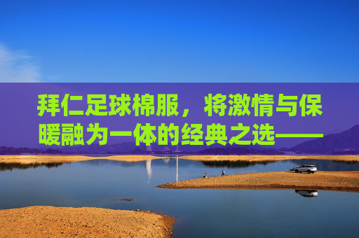 拜仁足球棉服，将激情与保暖融为一体的经典之选——为足球迷量身打造的温暖装备
