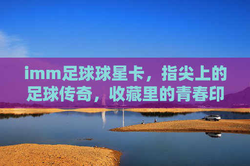 imm足球球星卡，指尖上的足球传奇，收藏里的青春印记