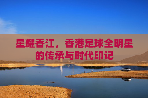 星耀香江,香港足球全明星的传承与时代印记