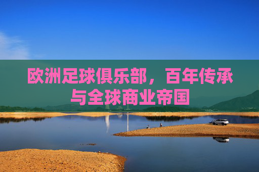 欧洲足球俱乐部,百年传承与全球商业帝国