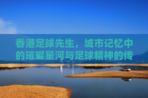 香港足球先生，城市记忆中的璀璨星河与足球精神的传承，香港足球先生，城市记忆中的璀璨星河与足球精神传承