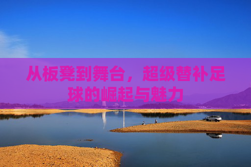 从板凳到舞台，超级替补足球的崛起与魅力