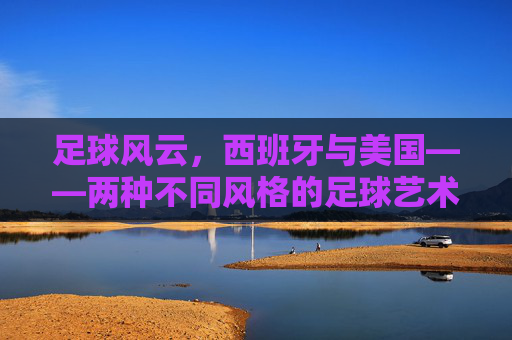 足球风云,西班牙与美国——两种不同风格的足球艺术与竞技哲学