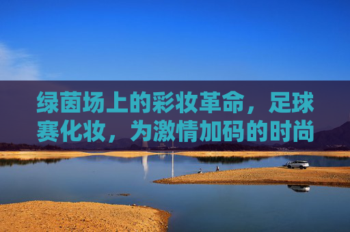 绿茵场上的彩妆革命,足球赛化妆,为激情加码的时尚表达