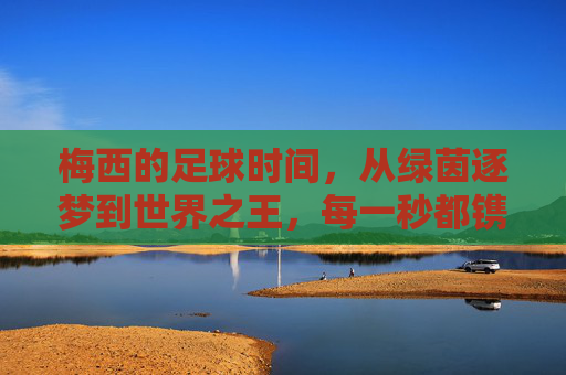 梅西的足球时间，从绿茵逐梦到世界之王，每一秒都镌刻热爱与传奇，梅西的足球时间，从绿茵逐梦到世界之王，每一秒镌刻热爱与传奇