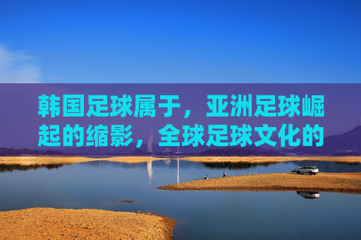 韩国足球属于，亚洲足球崛起的缩影，全球足球文化的重要一环