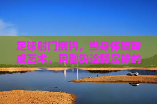 足球射门倒钩，当身体旋转成艺术，用倒钩诠释足球的极致魅力，足球倒钩，身体旋转的艺术，诠释足球的极致魅力
