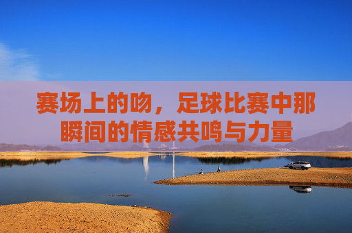 赛场上的吻,足球比赛中那瞬间的情感共鸣与力量