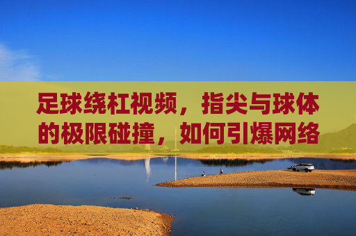 足球绕杠视频,指尖与球体的极限碰撞,如何引爆网络潮流?