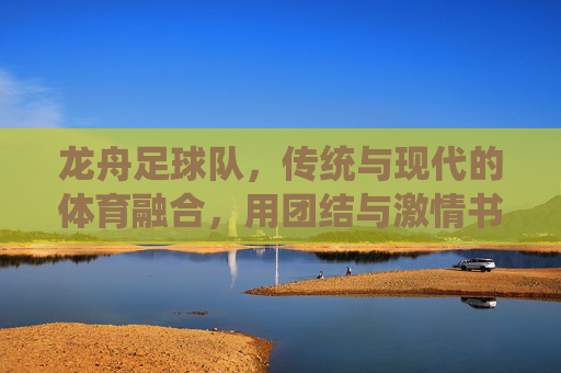 龙舟足球队,传统与现代的体育融合,用团结与激情书写新篇章