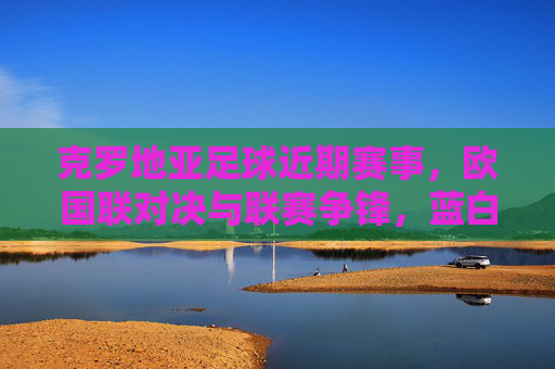 克罗地亚足球近期赛事,欧国联对决与联赛争锋,蓝白军团展现竞技韧性